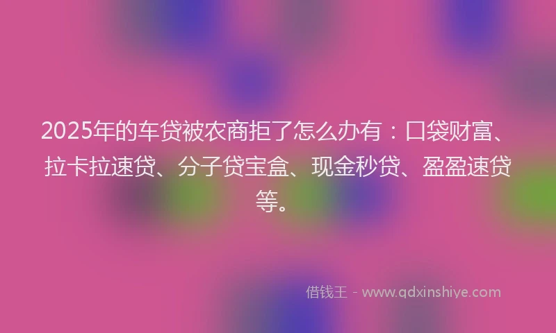 2025年的车贷被农商拒了怎么办有：口袋财富、拉卡拉速贷、分子贷宝盒、现金秒贷、盈盈速贷等。