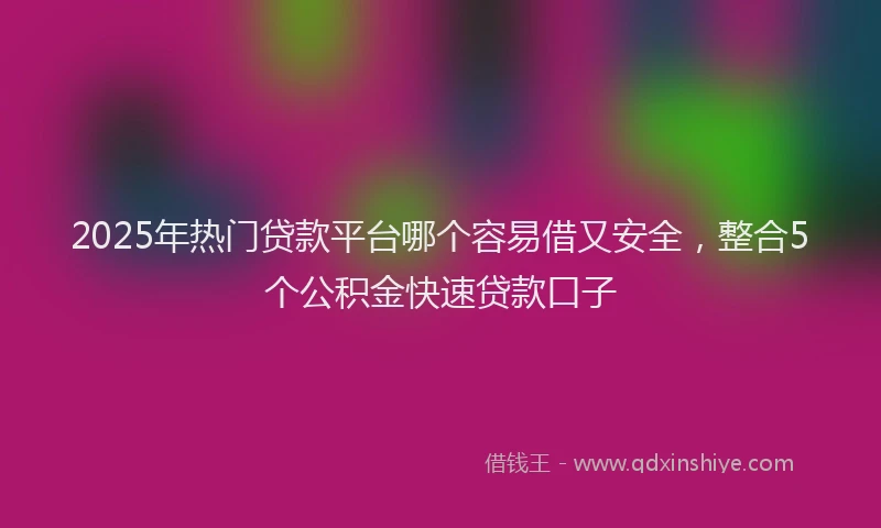 2025年热门贷款平台哪个容易借又安全，整合5个公积金快速贷款口子