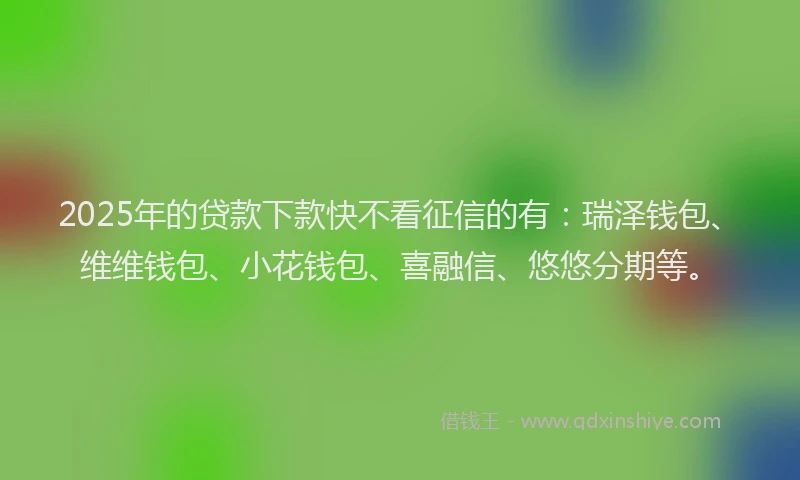 2025年的贷款下款快不看征信的有：瑞泽钱包、维维钱包、小花钱包、喜融信、悠悠分期等。
