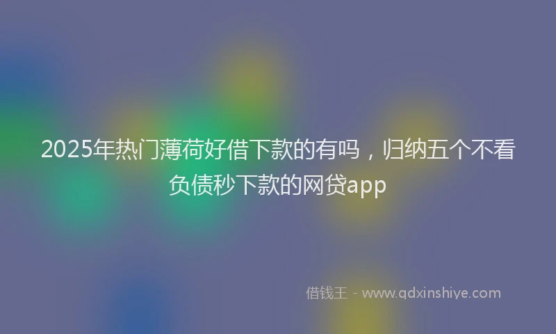 2025年热门薄荷好借下款的有吗，归纳五个不看负债秒下款的网贷app