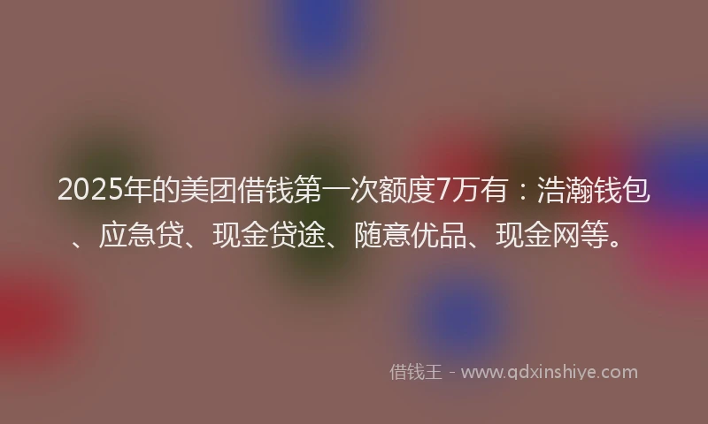 2025年的美团借钱第一次额度7万有：浩瀚钱包、应急贷、现金贷途、随意优品、现金网等。