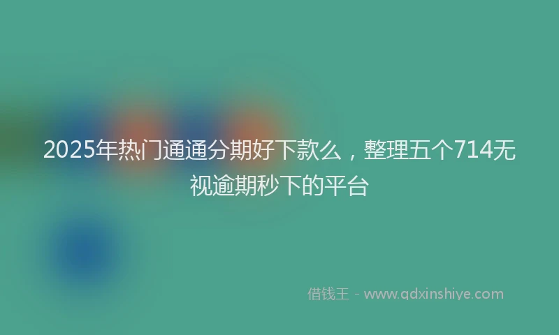 2025年热门通通分期好下款么，整理五个714无视逾期秒下的平台