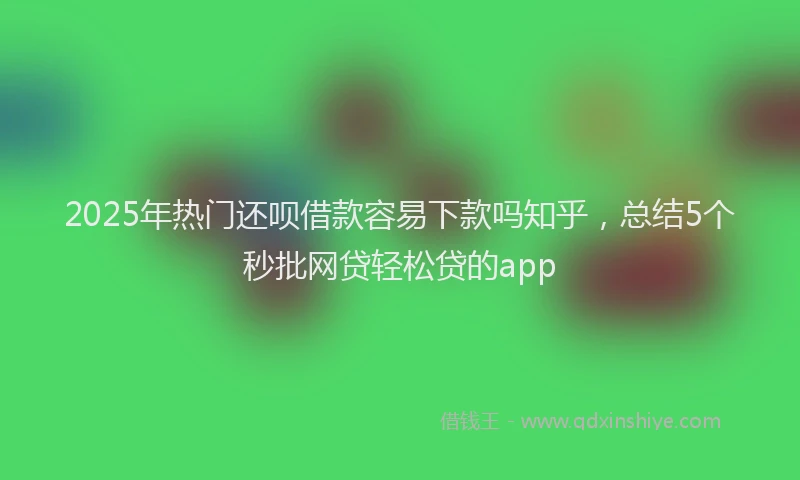 2025年热门还呗借款容易下款吗知乎，总结5个秒批网贷轻松贷的app