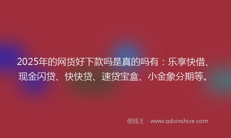 2025年的网货好下款吗是真的吗有：乐享快借、现金闪贷、快快贷、速贷宝盒、小金象分期等。