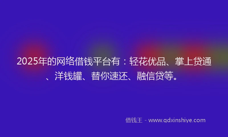 2025年的网络借钱平台有：轻花优品、掌上贷通、洋钱罐、替你速还、融信贷等。