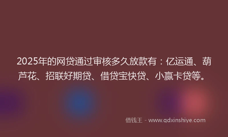 2025年的网贷通过审核多久放款有：亿运通、葫芦花、招联好期贷、借贷宝快贷、小赢卡贷等。