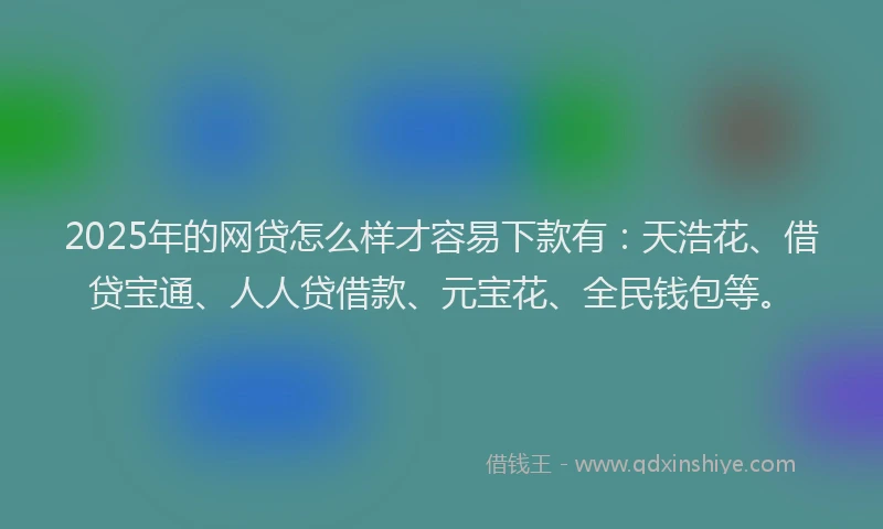 2025年的网贷怎么样才容易下款有：天浩花、借贷宝通、人人贷借款、元宝花、全民钱包等。