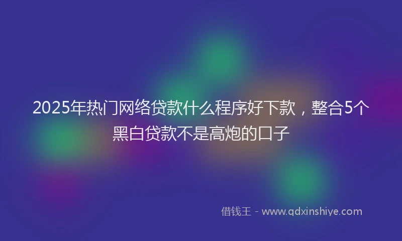 2025年热门网络贷款什么程序好下款，整合5个黑白贷款不是高炮的口子
