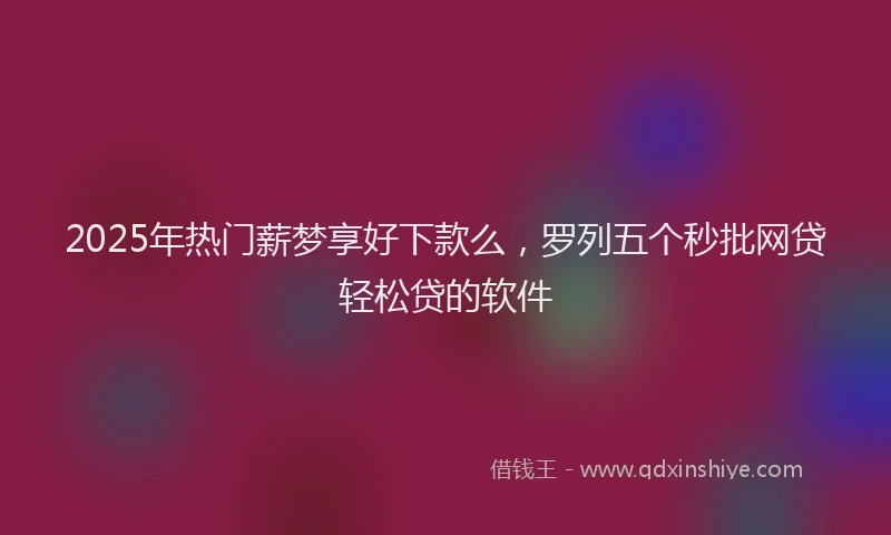 2025年热门薪梦享好下款么，罗列五个秒批网贷轻松贷的软件