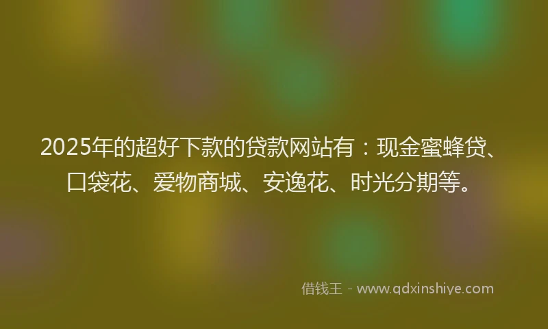 2025年的超好下款的贷款网站有：现金蜜蜂贷、口袋花、爱物商城、安逸花、时光分期等。