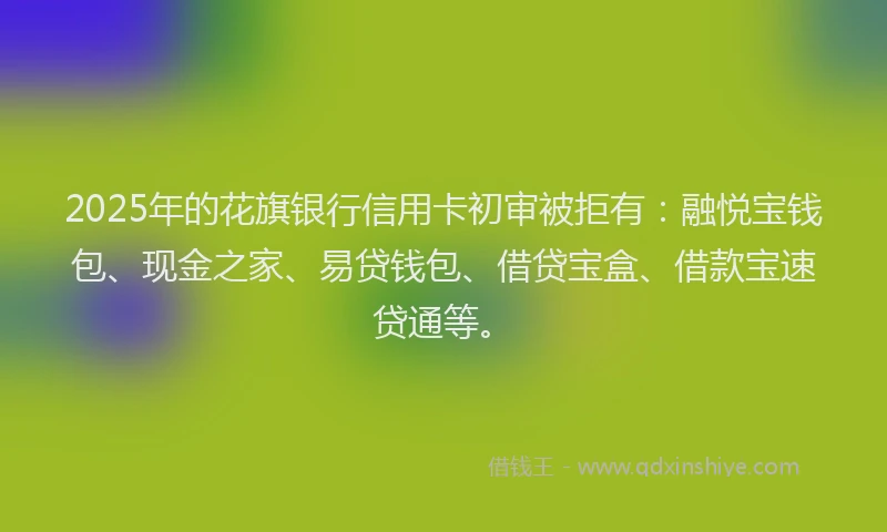 2025年的花旗银行信用卡初审被拒有：融悦宝钱包、现金之家、易贷钱包、借贷宝盒、借款宝速贷通等。