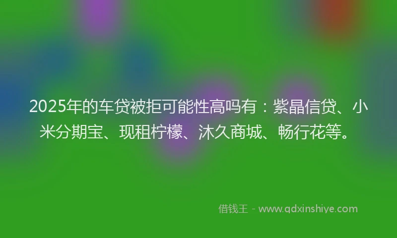 2025年的车贷被拒可能性高吗有：紫晶信贷、小米分期宝、现租柠檬、沐久商城、畅行花等。