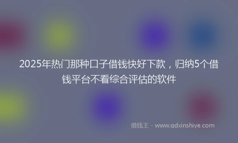 2025年热门那种口子借钱快好下款，归纳5个借钱平台不看综合评估的软件