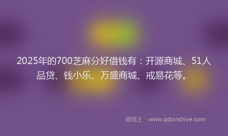 2025年的700芝麻分好借钱有：开源商城、51人品贷、钱小乐、万盛商城、戒易花等。