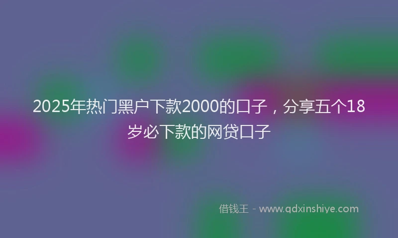 2025年热门黑户下款2000的口子，分享五个18岁必下款的网贷口子