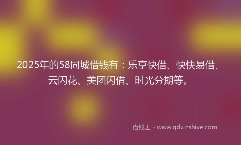 2025年的58同城借钱有：乐享快借、快快易借、云闪花、美团闪借、时光分期等。