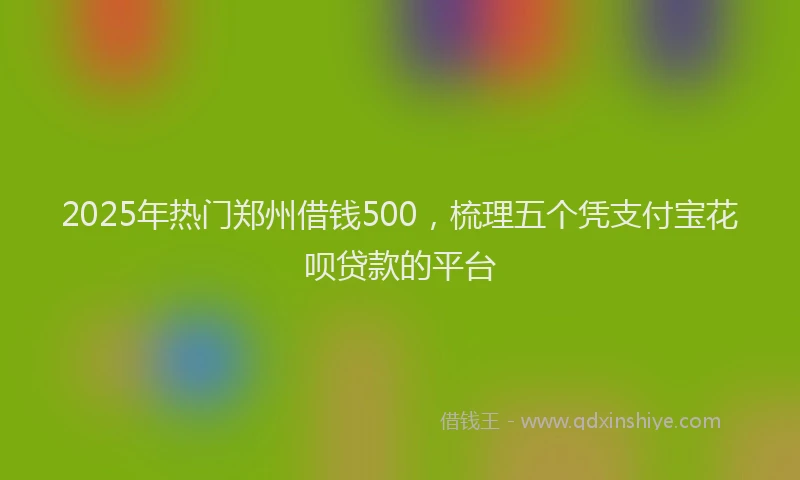 2025年热门郑州借钱500，梳理五个凭支付宝花呗贷款的平台