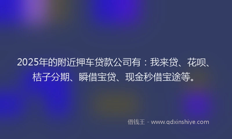 2025年的附近押车贷款公司有:我来贷、花呗、桔子分期、瞬借宝贷、现金秒借宝途等。