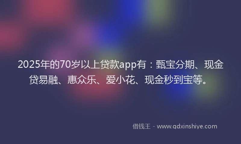2025年的70岁以上贷款app有：甄宝分期、现金贷易融、惠众乐、爱小花、现金秒到宝等。