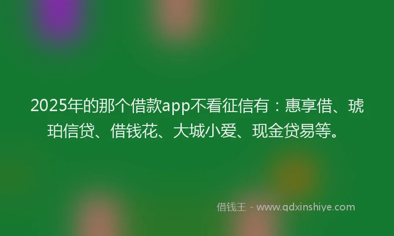 2025年的那个借款app不看征信有：惠享借、琥珀信贷、借钱花、大城小爱、现金贷易等。