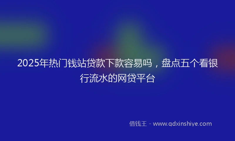 2025年热门钱站贷款下款容易吗，盘点五个看银行流水的网贷平台