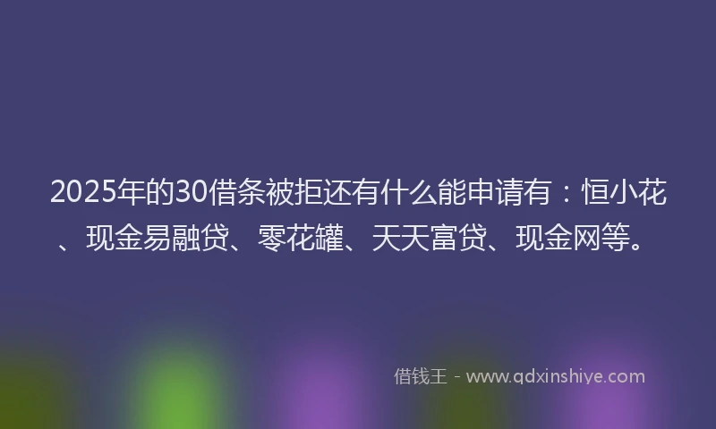 2025年的30借条被拒还有什么能申请有：恒小花、现金易融贷、零花罐、天天富贷、现金网等。