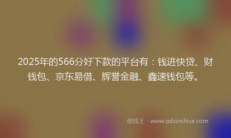 2025年的566分好下款的平台有：钱进快贷、财钱包、京东易借、辉誉金融、鑫速钱包等。