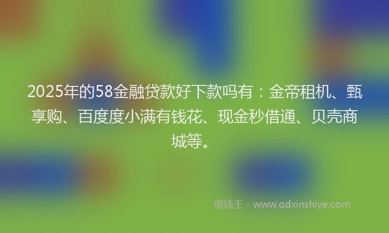 2025年的58金融贷款好下款吗有：金帝租机、甄享购、百度度小满有钱花、现金秒借通、贝壳商城等。