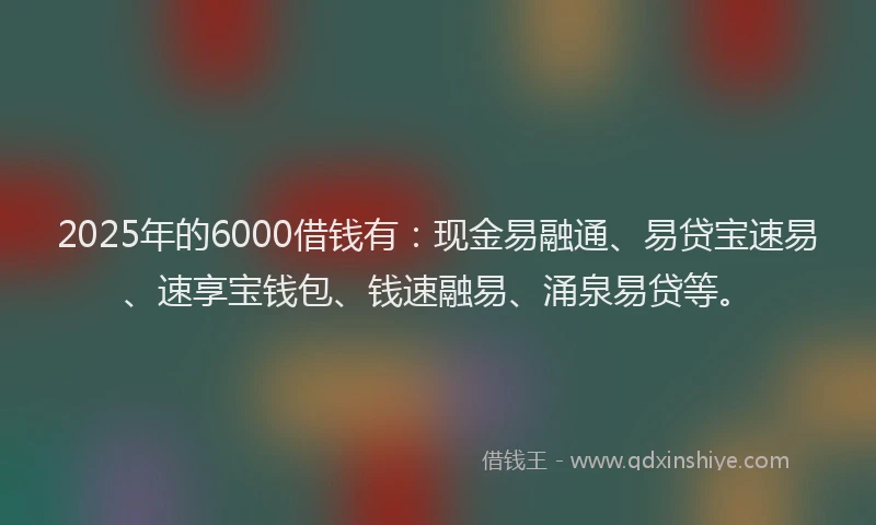 2025年的6000借钱有：现金易融通、易贷宝速易、速享宝钱包、钱速融易、涌泉易贷等。