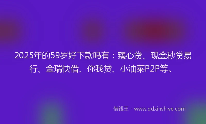 2025年的59岁好下款吗有：臻心贷、现金秒贷易行、金瑞快借、你我贷、小油菜P2P等。