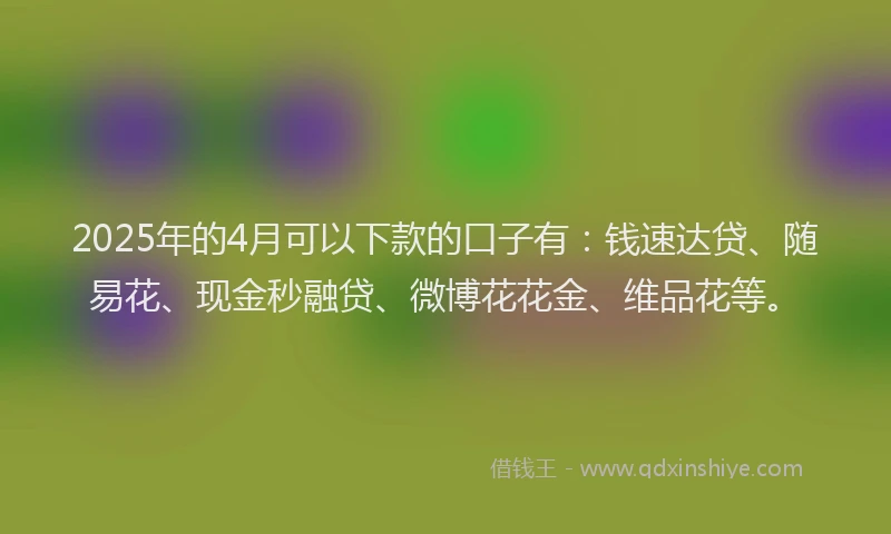 2025年的4月可以下款的口子有:钱速达贷、随易花、现金秒融贷、微博花花金、维品花等。
