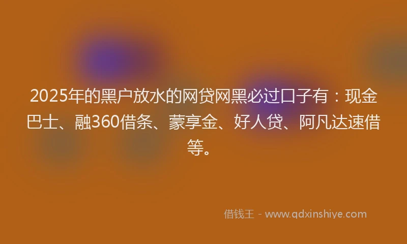 2025年的黑户放水的网贷网黑必过口子有：现金巴士、融360借条、蒙享金、好人贷、阿凡达速借等。