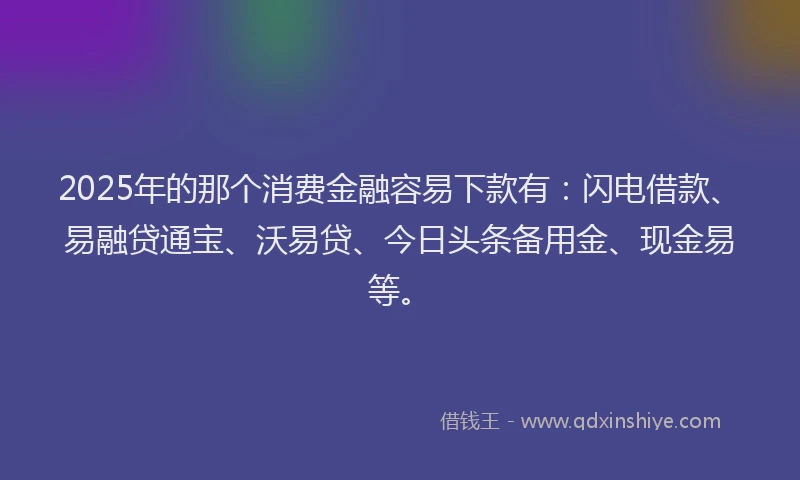 2025年的那个消费金融容易下款有：闪电借款、易融贷通宝、沃易贷、今日头条备用金、现金易等。