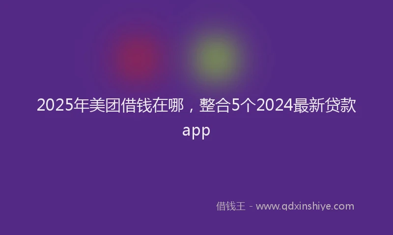 2025年美团借钱在哪，整合5个2024最新贷款app