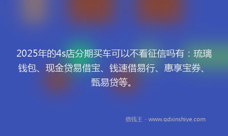 2025年的4s店分期买车可以不看征信吗有：琉璃钱包、现金贷易借宝、钱速借易行、惠享宝券、甄易贷等。