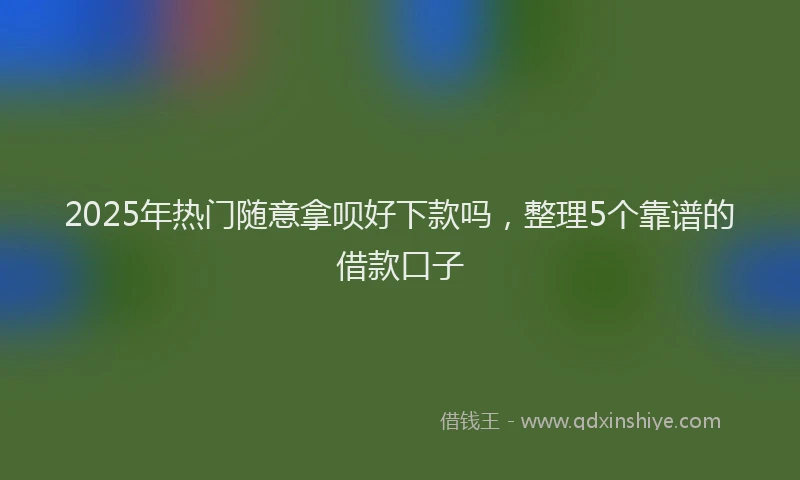 2025年热门随意拿呗好下款吗，整理5个靠谱的借款口子