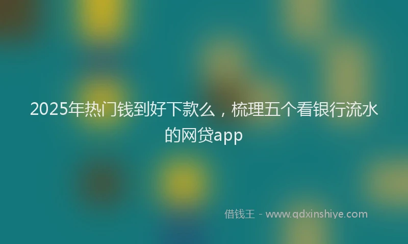2025年热门钱到好下款么，梳理五个看银行流水的网贷app