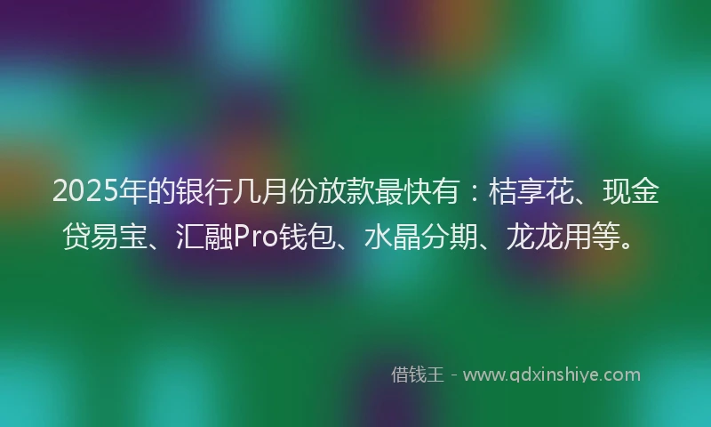 2025年的银行几月份放款最快有：桔享花、现金贷易宝、汇融Pro钱包、水晶分期、龙龙用等。