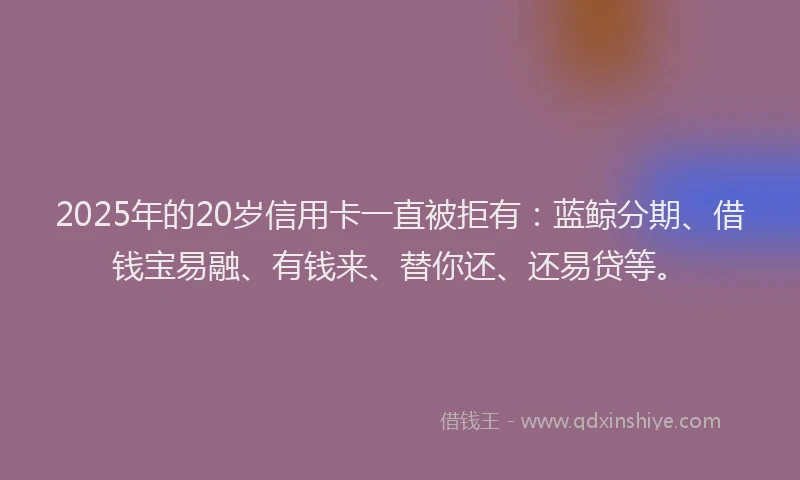2025年的20岁信用卡一直被拒有：蓝鲸分期、借钱宝易融、有钱来、替你还、还易贷等。