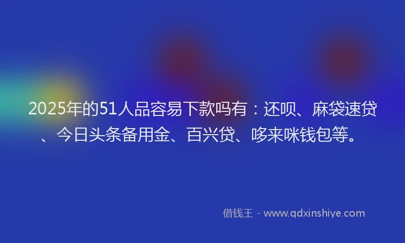 2025年的51人品容易下款吗有：还呗、麻袋速贷、今日头条备用金、百兴贷、哆来咪钱包等。