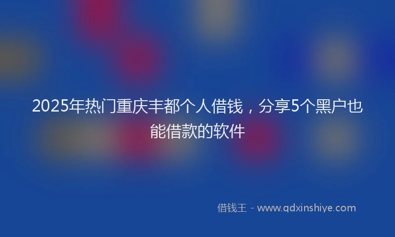 2025年热门重庆丰都个人借钱，分享5个黑户也能借款的软件
