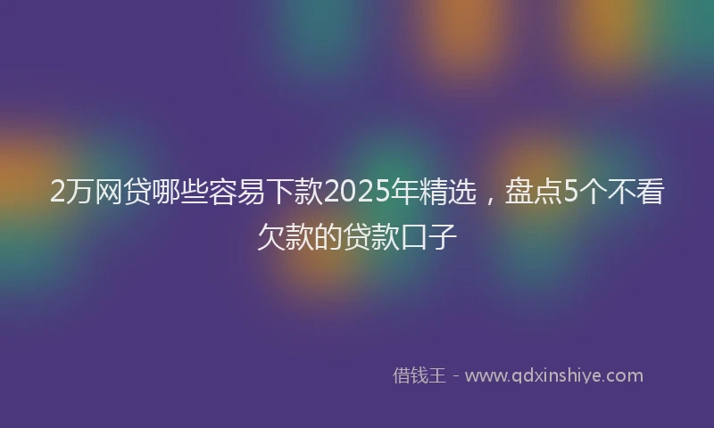 2万网贷哪些容易下款2025年精选，盘点5个不看欠款的贷款口子