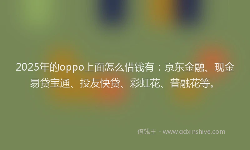 2025年的oppo上面怎么借钱有：京东金融、现金易贷宝通、投友快贷、彩虹花、普融花等。