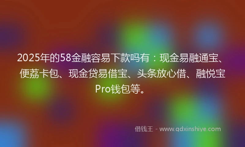 2025年的58金融容易下款吗有：现金易融通宝、便荔卡包、现金贷易借宝、头条放心借、融悦宝Pro钱包等。