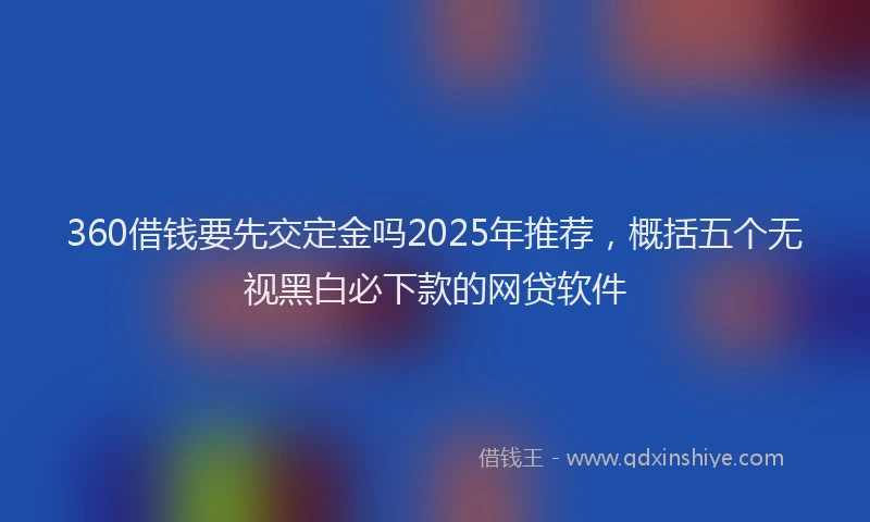 360借钱要先交定金吗2025年推荐，概括五个无视黑白必下款的网贷软件