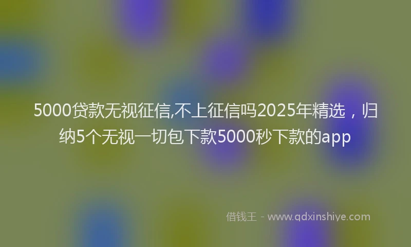 5000贷款无视征信,不上征信吗2025年精选，归纳5个无视一切包下款5000秒下款的app