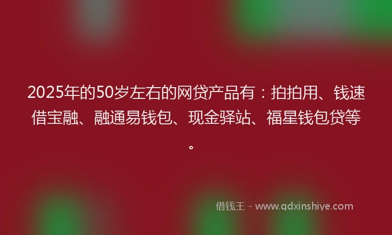 2025年的50岁左右的网贷产品有：拍拍用、钱速借宝融、融通易钱包、现金驿站、福星钱包贷等。