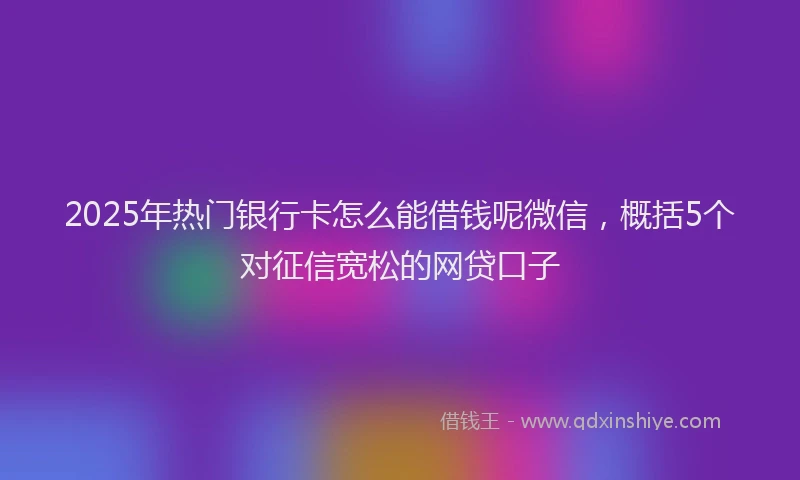 2025年热门银行卡怎么能借钱呢微信，概括5个对征信宽松的网贷口子