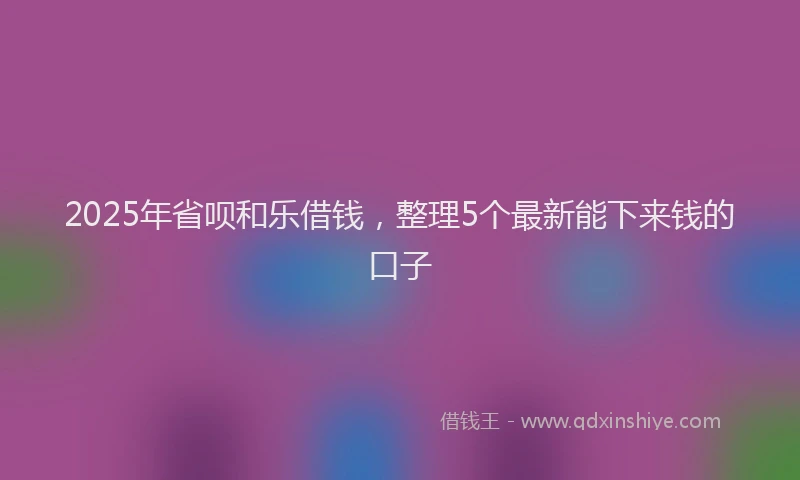 2025年省呗和乐借钱，整理5个最新能下来钱的口子