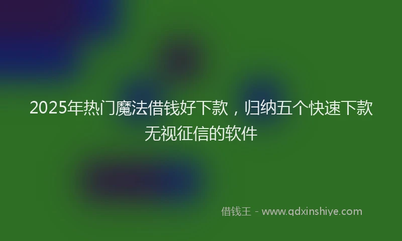 2025年热门魔法借钱好下款，归纳五个快速下款无视征信的软件